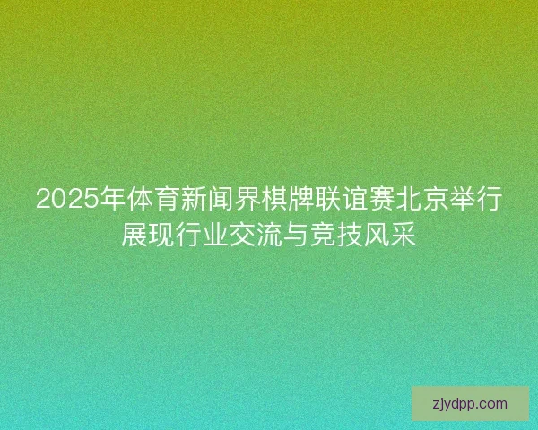 2025年体育新闻界棋牌联谊赛北京举行展现行业交流与竞技风采