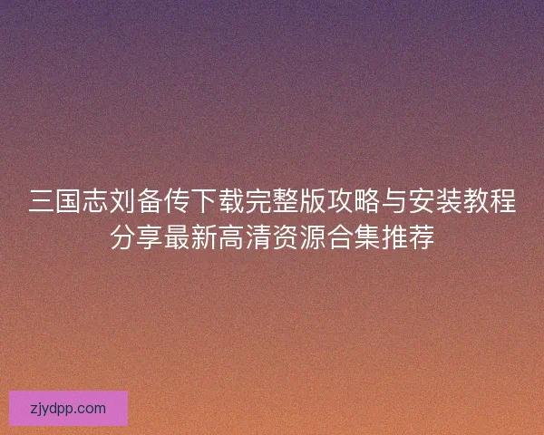 三国志刘备传下载完整版攻略与安装教程分享最新高清资源合集推荐 三国志刘备传下载完整版攻略与安装教程分享最新高清资源合集推荐