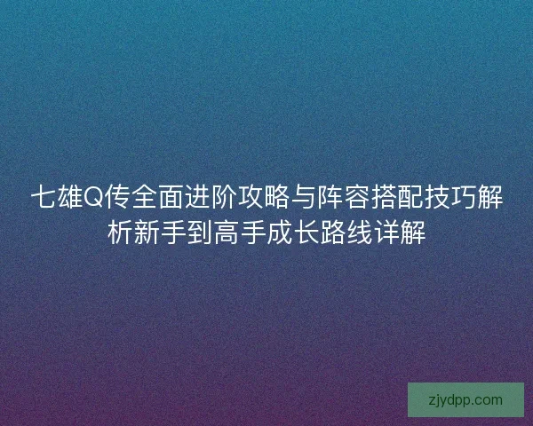 七雄Q传全面进阶攻略与阵容搭配技巧解析新手到高手成长路线详解