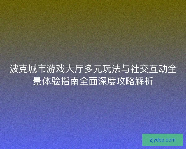 波克城市游戏大厅多元玩法与社交互动全景体验指南全面深度攻略解析