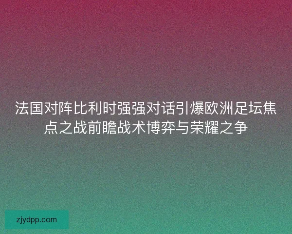 法国对阵比利时强强对话引爆欧洲足坛焦点之战前瞻战术博弈与荣耀之争 法国对阵比利时强强对话引爆欧洲足坛焦点之战前瞻战术博弈与荣耀之争