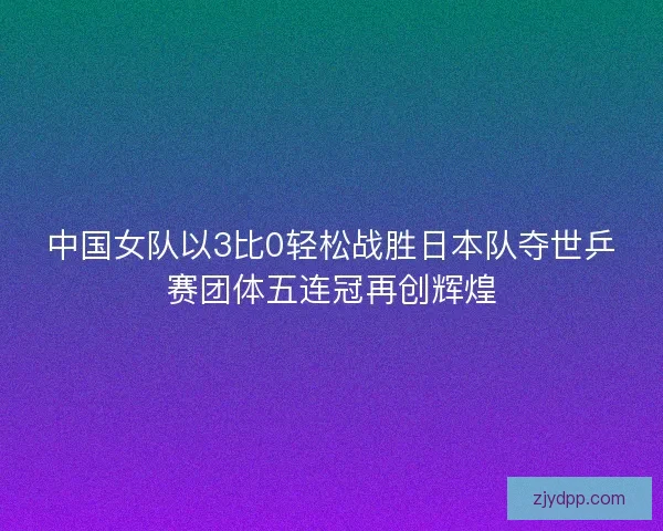 中国女队以3比0轻松战胜日本队夺世乒赛团体五连冠再创辉煌 中国女队以3比0轻松战胜日本队夺世乒赛团体五连冠再创辉煌