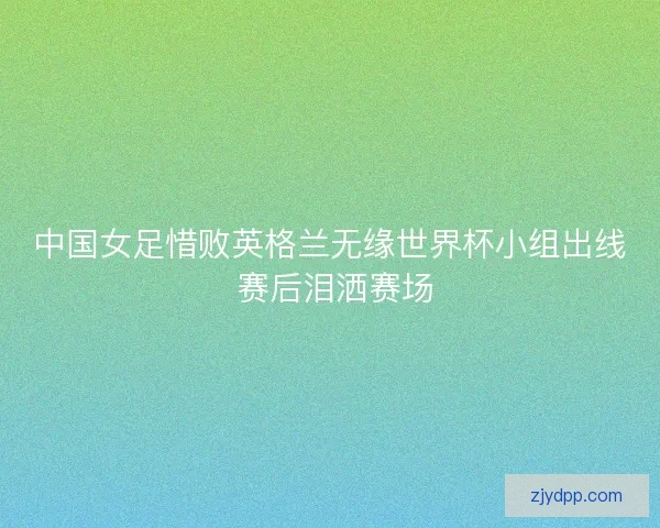 中国女足惜败英格兰无缘世界杯小组出线 赛后泪洒赛场 中国女足惜败英格兰无缘世界杯小组出线 赛后泪洒赛场